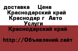 доставка  › Цена ­ 1 000 - Краснодарский край, Краснодар г. Авто » Услуги   . Краснодарский край